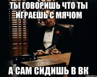 ты говоришь что ты играешь с мячом а сам сидишь в вк