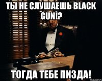 ты не слушаешь black gun!? тогда тебе пизда!