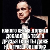 Какого хера я должен добавлять тебя в друзья если ты даже не играеш Oblivion?