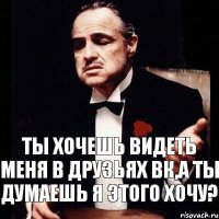 Ты хочешь видеть меня в друзьях вк,а ты думаешь я этого хочу?