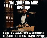 ты давишь мне прыщи но ты делаешь это без уважения, ты даже не покупаешь мне роутер