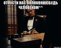 отпусти нас полковник)будь человеком^^ 