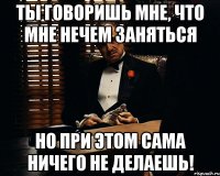 ты говоришь мне, что мне нечем заняться но при этом сама ничего не делаешь!