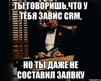 ты говоришь,что у тебя завис crm, но ты даже не составил заявку