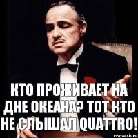 Кто проживает на дне океана? тот кто не слышал QUATTRO!