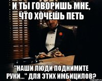 и ты говоришь мне, что хочешь петь "наши люди поднимите руки..." для этих имбицилов?