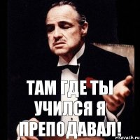 Там где ты учился я преподавал!