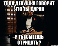 твоя девушка говорит что ты дурак и ты смеешь отрицать?