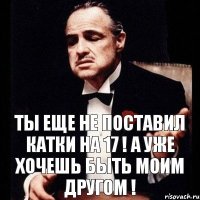 Ты еще не поставил катки на 17 ! А уже хочешь быть моим другом !