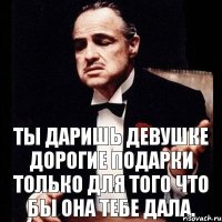 Ты даришь девушке дорогие подарки только для того что бы она тебе дала.