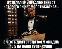 я сделал ему предложение от которого он не смог отказаться... в честь дня городя всем скидка 15% на наши супер суши!