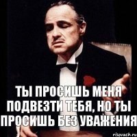 ТЫ ПРОСИШЬ МЕНЯ ПОДВЕЗТИ ТЕБЯ, НО ТЫ ПРОСИШЬ БЕЗ УВАЖЕНИЯ