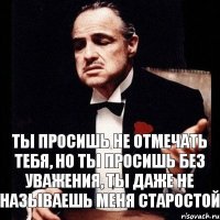 Ты просишь не отмечать тебя, но ты просишь без уважения, ты даже не называешь меня старостой