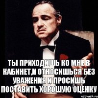 Ты приходишь ко мне в кабинет,и относишься без уважения и просишь поставить хорошую оценку