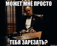 может мне просто тебя зарезать?