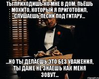 ты приходишь ко мне в дом, пьёшь мохито, который я приготовил, слушаешь песни под гитару... ...но ты делаешь это без уважения, ты даже не знаешь как меня зовут...