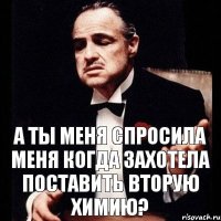 А ты меня спросила меня когда захотела поставить вторую химию?