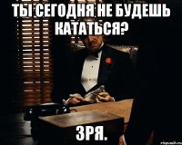 ты сегодня не будешь кататься? зря.