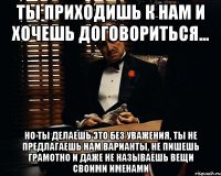 ты приходишь к нам и хочешь договориться... но ты делаешь это без уважения, ты не предлагаешь нам варианты, не пишешь грамотно и даже не называешь вещи своими именами