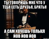 ты говоришь мне что у тебя есть друзья, братья а сам хочешь толькл йов йов йов