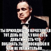 Ты приходишь в качегарку,в тот день когда у нас есть деньги,и есть что побухать.Ты относишься к нам не уважительно...