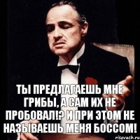 ты предлагаешь мне грибы, а сам их не пробовал!? и при этом не называешь меня Боссом!