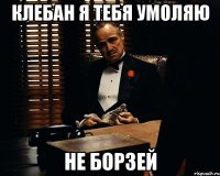 клебан я тебя умоляю не борзей