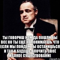 ты говориш нам да пошли вы все но ты ещё не понимаешь что если мы пойдём ты останишься и так и будешь влочить своё жалкое существование