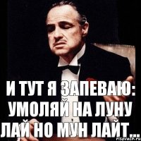 И тут я запеваю: Умоляй на луну лай но мун лайт...