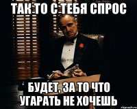 так то с тебя спрос будет, за то что угарать не хочешь