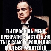 Ты просишь меня прекратить мстить ,но ты с самого рождения жил без радителей