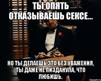 ты опять отказываешь сексе... но ты делаешь это без уважения, ты даже не пизданула, что любишь.