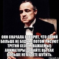 Они сначала говорят, что серий больше не будет,а потом рисуют третий сезон,уважаемые аниматоры давайте вы так больше не будете шутить.