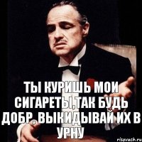 ты куришь мои сигареты,так будь добр, выкидывай их в урну