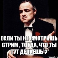 Если ты не смотришь стрим , тогда, что ты тут делаешь ?