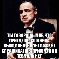 ты говоришь мне, что приедешь ко мне на выходные, но ты даже не спрашиваешь, приючу ли я тебя или нет