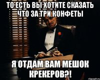 то есть вы хотите сказать что за три конфеты я отдам вам мешок крекеров?!