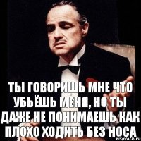 Ты говоришь мне что убьёшь меня, но ты даже не понимаешь как плохо ходить без носа