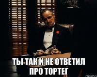  ты так и не ответил про тортег