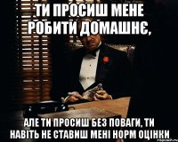 ти просиш мене робити домашнє, але ти просиш без поваги, ти навіть не ставиш мені норм оцінки