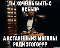 ты хочешь быть с нсббп? а встанешь из могилы ради этого???