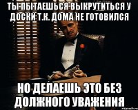 ты пытаешься выкрутиться у доски т.к. дома не готовился но делаешь это без должного уважения