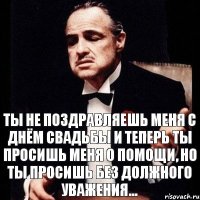 Ты не поздравляешь меня с днём свадьбы и теперь ты просишь меня о помощи, но ты просишь без должного уважения...