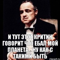 и тут этот критин говорит что ебал мой планета... ну как с такими быть