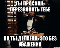 ты просишь перезвонить тебе но ты делаешь это без уважения