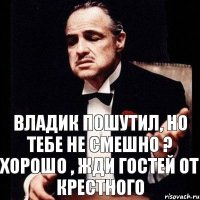 Владик пошутил, но тебе не смешно ? Хорошо , жди гостей от крестного