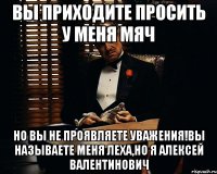 вы приходите просить у меня мяч но вы не проявляете уважения!вы называете меня леха,но я алексей валентинович