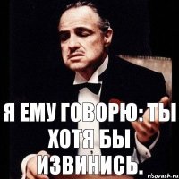 я ему говорю: ты хотя бы извинись.