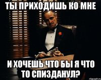 ты приходишь ко мне и хочешь что бы я что то спизданул?