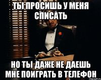 ты просишь у меня списать но ты даже не даешь мне поиграть в телефон